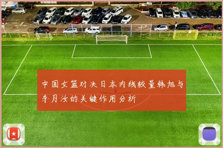 中国女篮对决日本内线较量韩旭与李月汝的关键作用分析