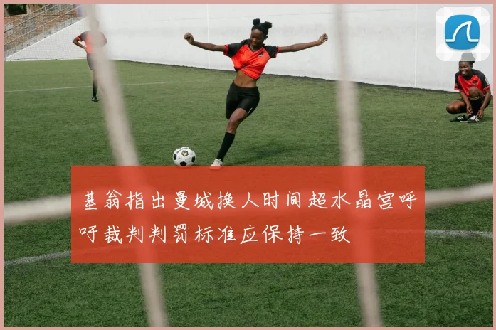 基翁指出曼城换人时间超水晶宫呼吁裁判判罚标准应保持一致