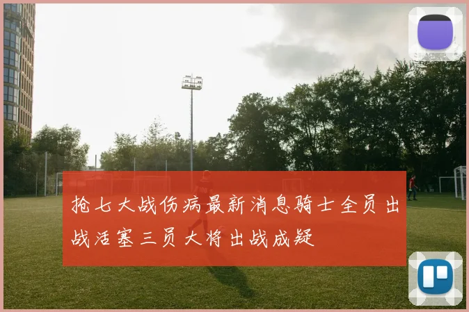 抢七大战伤病最新消息骑士全员出战活塞三员大将出战成疑