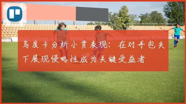 乌度卡分析小贾表现：在对手包夹下展现侵略性成为关键受益者