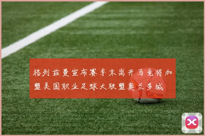 格列兹曼宣布赛季末离开马竞将加盟美国职业足球大联盟奥兰多城