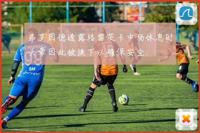 弗罗因德透露格雷茨卡中场休息时头晕因此被换下以确保安全