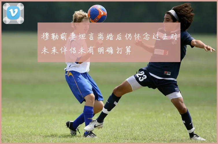 穆勒前妻坦言离婚后仍怀念过去对未来伴侣未有明确打算