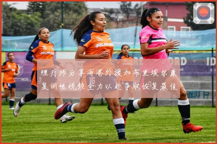 理疗师分享海港外援加布里埃尔康复训练视频全力以赴争取恢复最佳状态