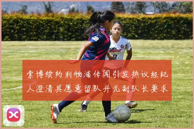索博续约利物浦传闻引发热议经纪人澄清其愿意留队并无副队长要求
