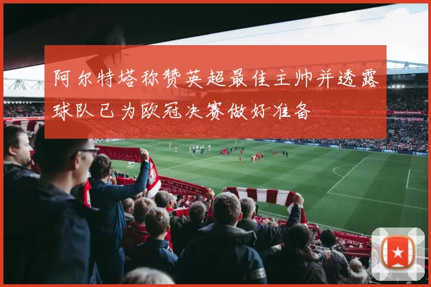 阿尔特塔称赞英超最佳主帅并透露球队已为欧冠决赛做好准备