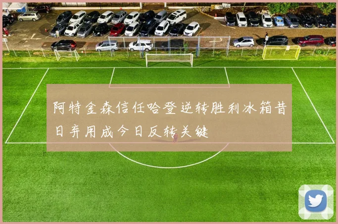 阿特金森信任哈登逆转胜利冰箱昔日弃用成今日反转关键