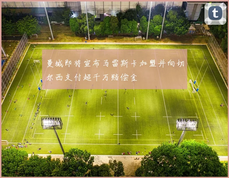曼城即将宣布马雷斯卡加盟并向切尔西支付超千万赔偿金