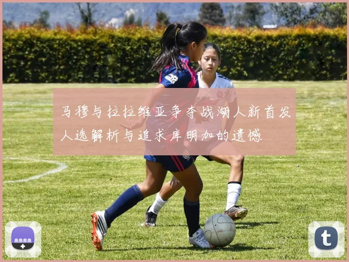 马穆与拉拉维亚争夺战湖人新首发人选解析与追求库明加的遗憾