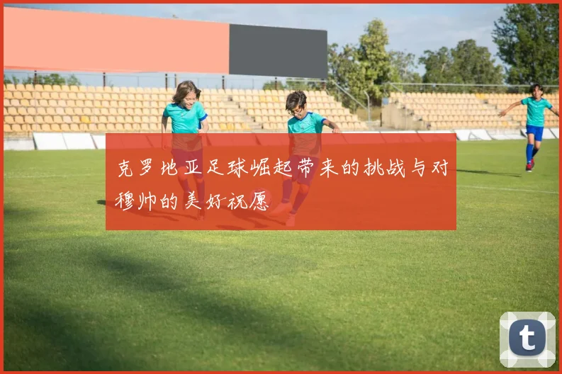 克罗地亚足球崛起带来的挑战与对穆帅的美好祝愿