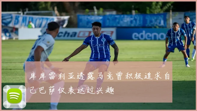 库库雷利亚透露马竞曾积极追求自己巴萨仅表达过兴趣