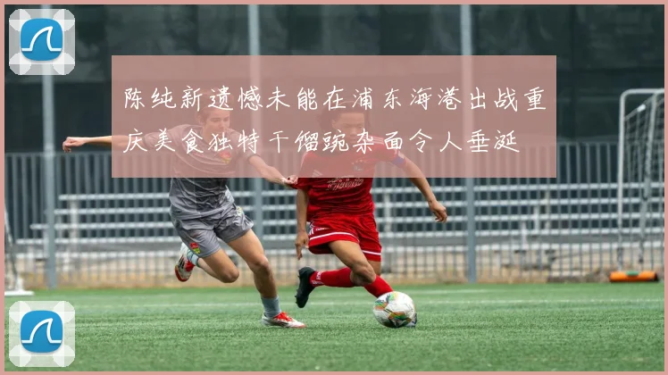 陈纯新遗憾未能在浦东海港出战重庆美食独特干馏豌杂面令人垂涎