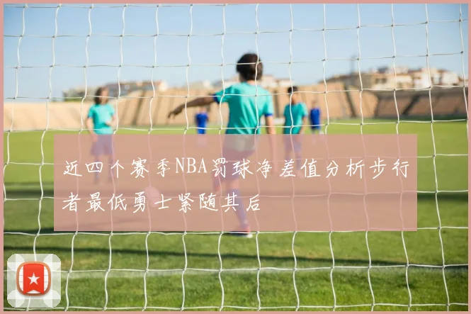 近四个赛季NBA罚球净差值分析步行者最低勇士紧随其后