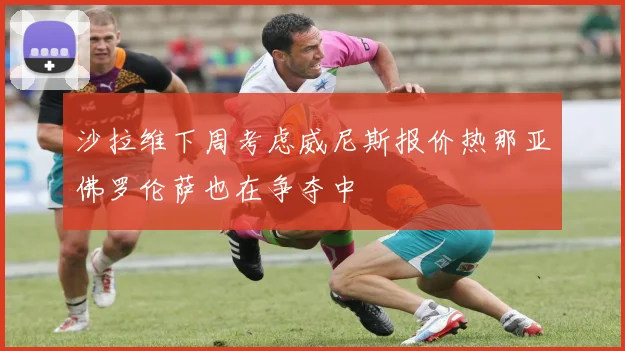 沙拉维下周考虑威尼斯报价热那亚佛罗伦萨也在争夺中
