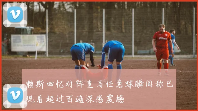 赖斯回忆对阵皇马任意球瞬间称已观看超过百遍深感震撼