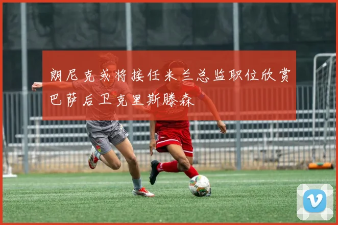 朗尼克或将接任米兰总监职位欣赏巴萨后卫克里斯滕森