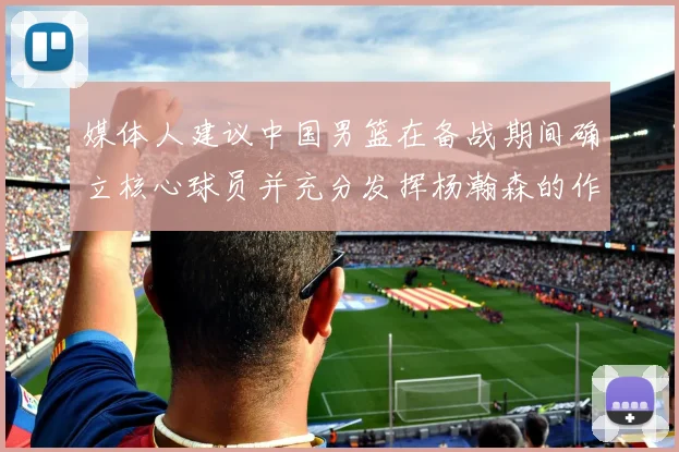 媒体人建议中国男篮在备战期间确立核心球员并充分发挥杨瀚森的作用