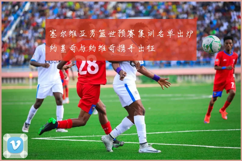 塞尔维亚男篮世预赛集训名单出炉约基奇与约维奇携手出征