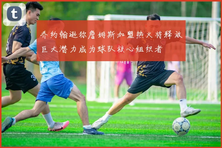 乔约翰逊称詹姆斯加盟热火将释放巨大潜力成为球队核心组织者