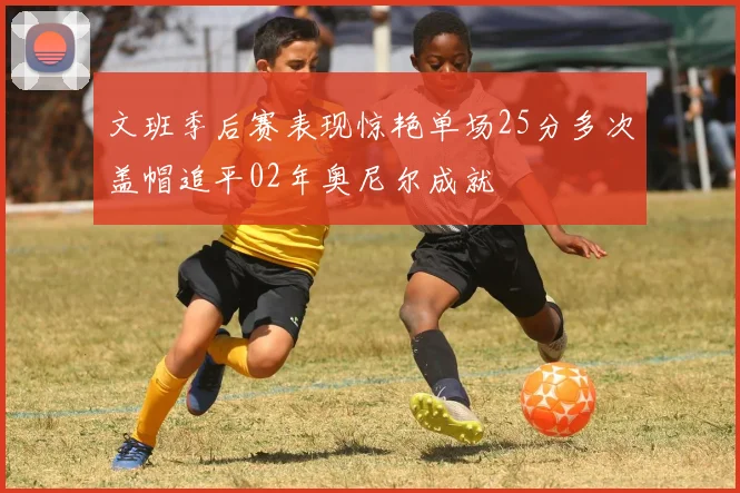 文班季后赛表现惊艳单场25分多次盖帽追平02年奥尼尔成就