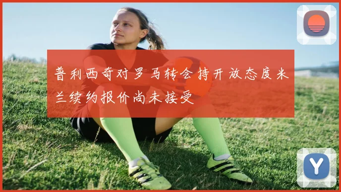 普利西奇对罗马转会持开放态度米兰续约报价尚未接受