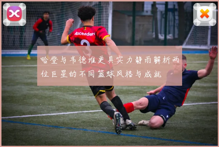 哈登与韦德谁更具实力静雨解析两位巨星的不同篮球风格与成就