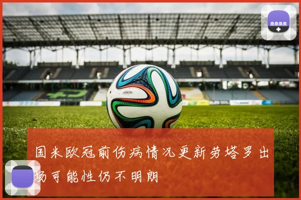 国米欧冠前伤病情况更新劳塔罗出场可能性仍不明朗
