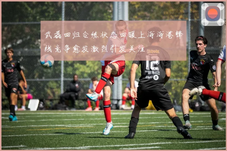 武磊回归合练状态回暖上海海港锋线竞争愈发激烈引发关注
