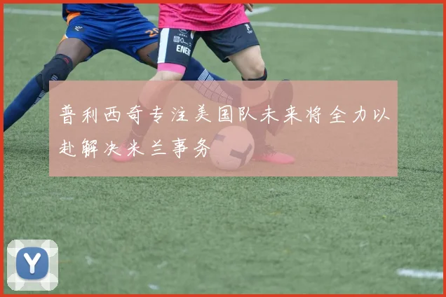 普利西奇专注美国队未来将全力以赴解决米兰事务