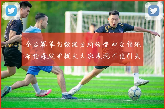 季后赛单打数据分析哈登回合领跑布伦森效率拔尖文班表现不佳引关注