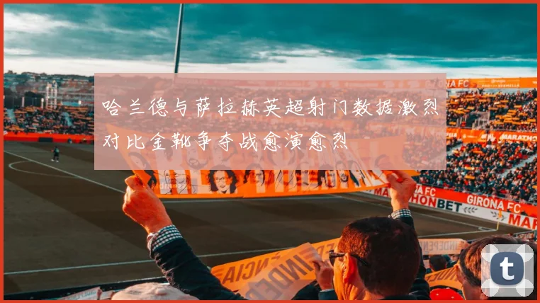 哈兰德与萨拉赫英超射门数据激烈对比金靴争夺战愈演愈烈