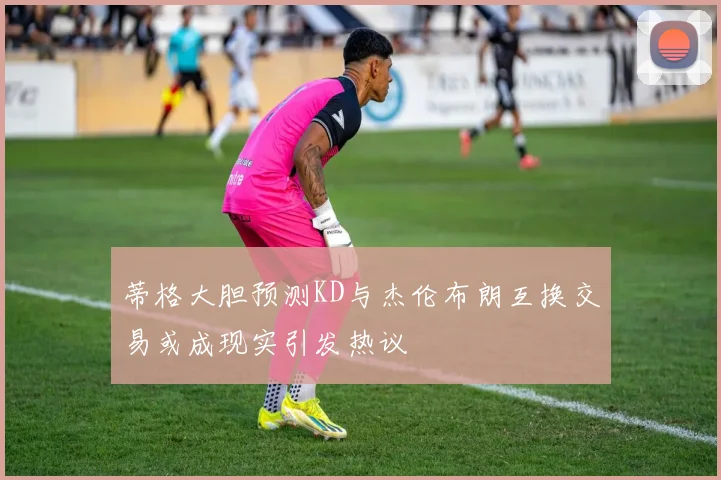 蒂格大胆预测KD与杰伦布朗互换交易或成现实引发热议